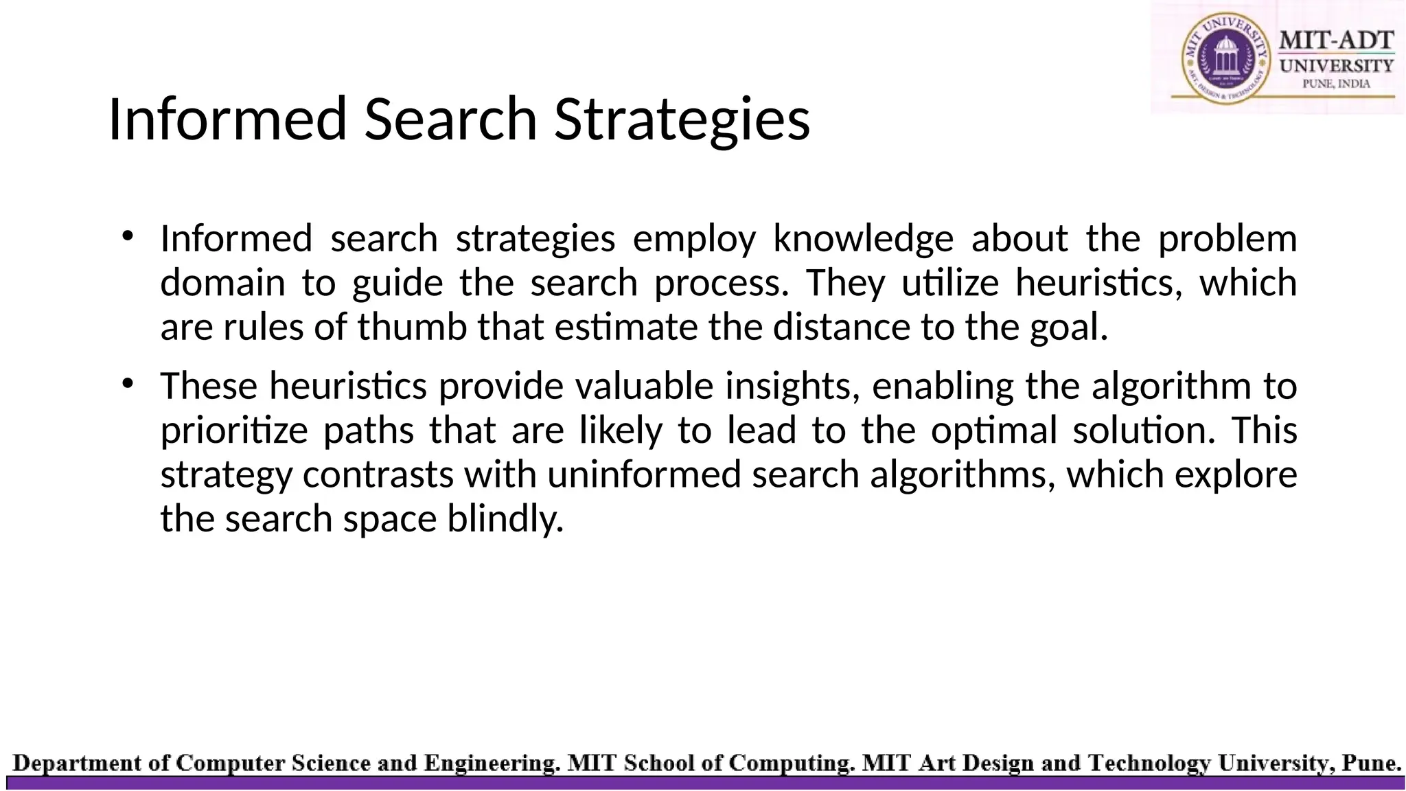 Informed Search Strategies
• Informed search strategies employ knowledge about the problem
domain to guide the search process. They utilize heuristics, which
are rules of thumb that estimate the distance to the goal.
• These heuristics provide valuable insights, enabling the algorithm to
prioritize paths that are likely to lead to the optimal solution. This
strategy contrasts with uninformed search algorithms, which explore
the search space blindly.
 