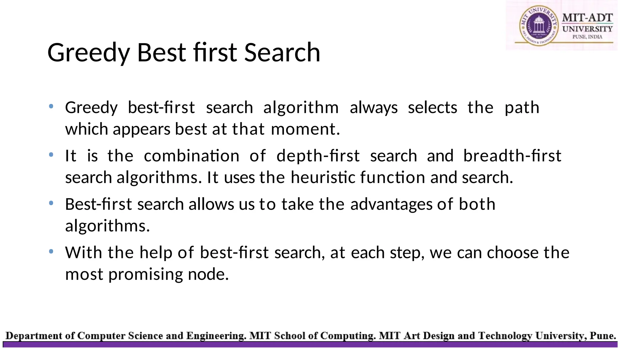 Greedy Best first Search
• Greedy best-first search algorithm always selects the path
which appears best at that moment.
• It is the combination of depth-first search and breadth-first
search algorithms. It uses the heuristic function and search.
• Best-first search allows us to take the advantages of both
algorithms.
• With the help of best-first search, at each step, we can choose the
most promising node.
 