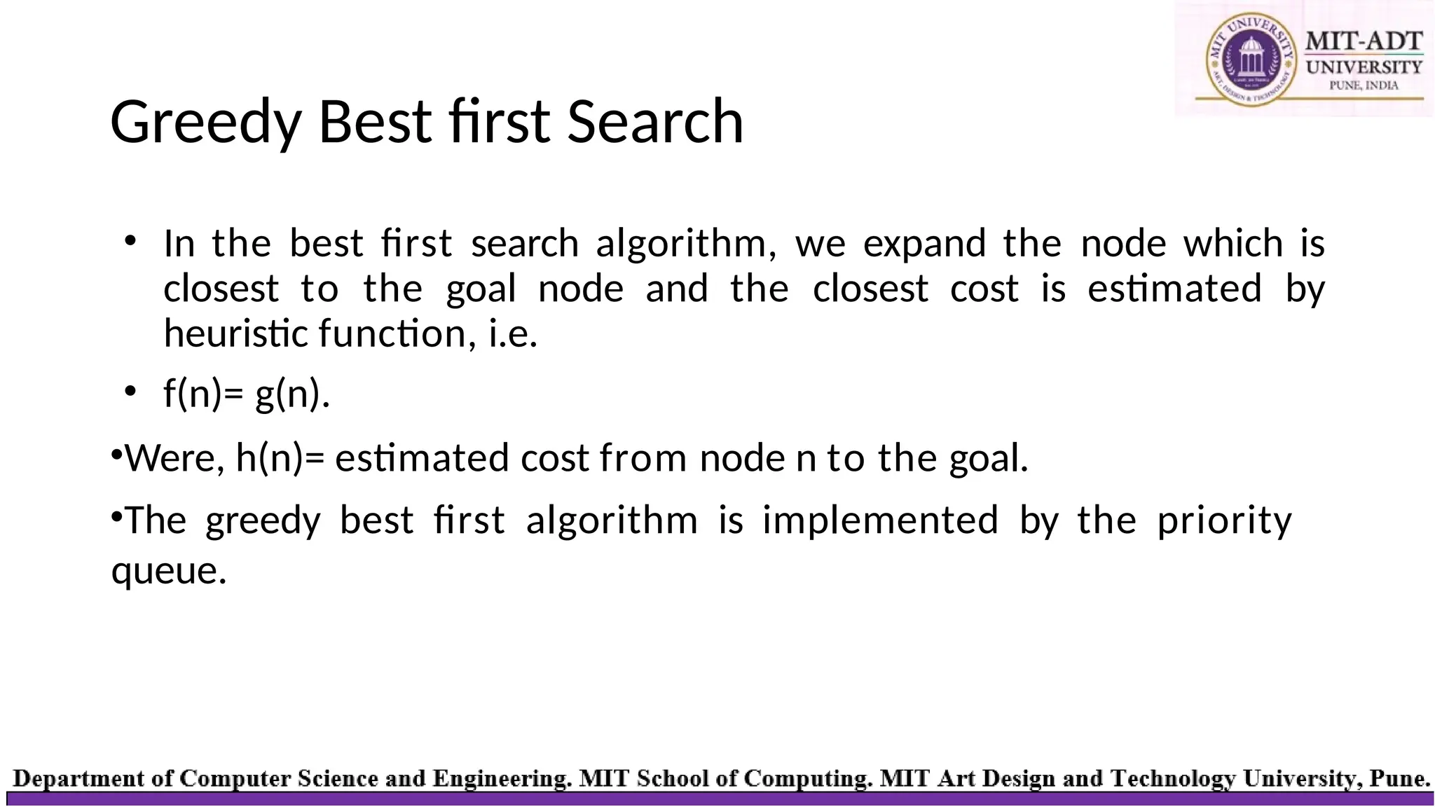 Greedy Best first Search
• In the best first search algorithm, we expand the node which is
closest to the goal node and the closest cost is estimated by
heuristic function, i.e.
• f(n)= g(n).
•Were, h(n)= estimated cost from node n to the goal.
•The greedy best first algorithm is implemented by the priority
queue.
 