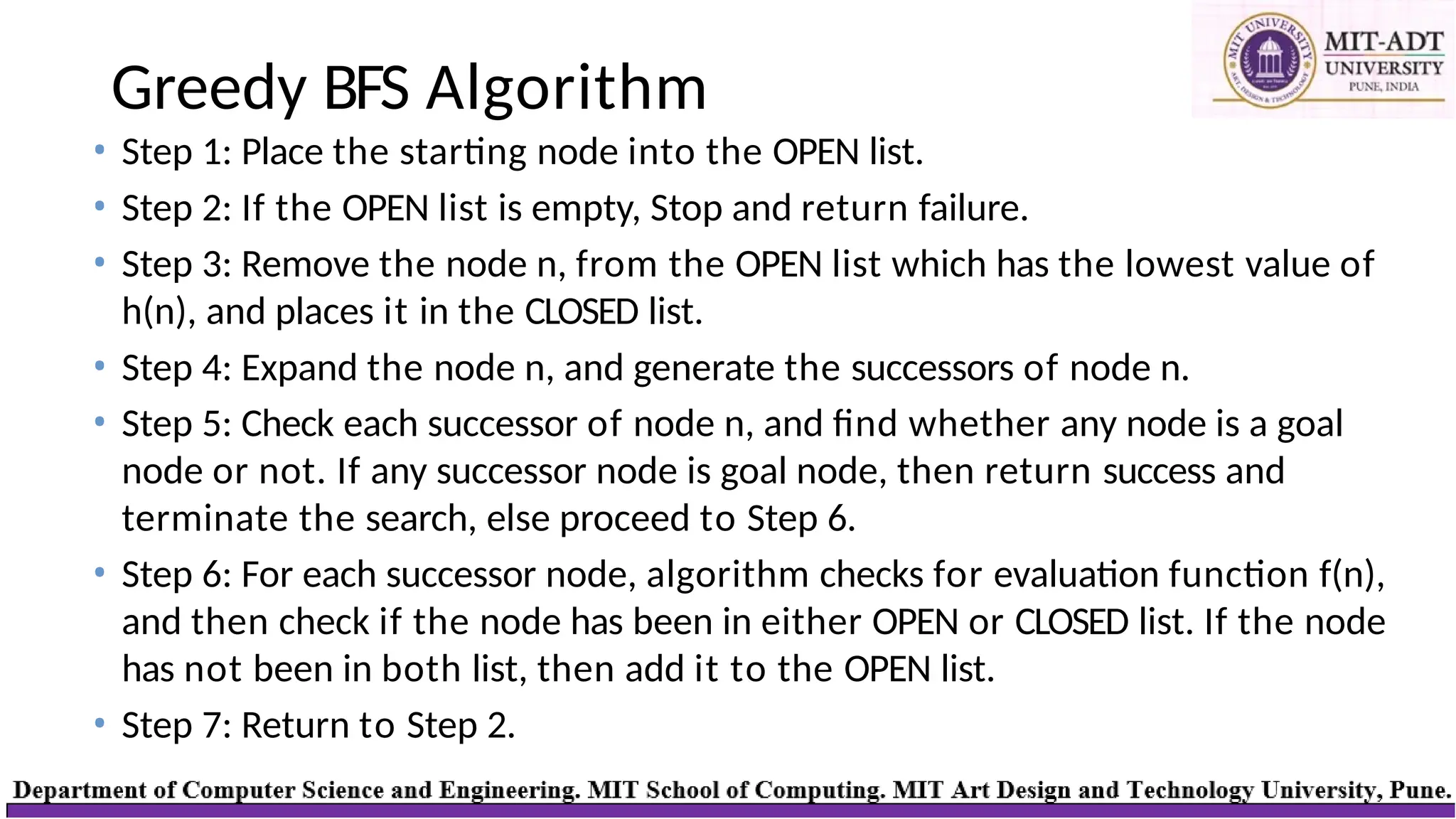 Greedy BFS Algorithm
• Step 1: Place the starting node into the OPEN list.
• Step 2: If the OPEN list is empty, Stop and return failure.
• Step 3: Remove the node n, from the OPEN list which has the lowest value of
h(n), and places it in the CLOSED list.
• Step 4: Expand the node n, and generate the successors of node n.
• Step 5: Check each successor of node n, and find whether any node is a goal
node or not. If any successor node is goal node, then return success and
terminate the search, else proceed to Step 6.
• Step 6: For each successor node, algorithm checks for evaluation function f(n),
and then check if the node has been in either OPEN or CLOSED list. If the node
has not been in both list, then add it to the OPEN list.
• Step 7: Return to Step 2.
 