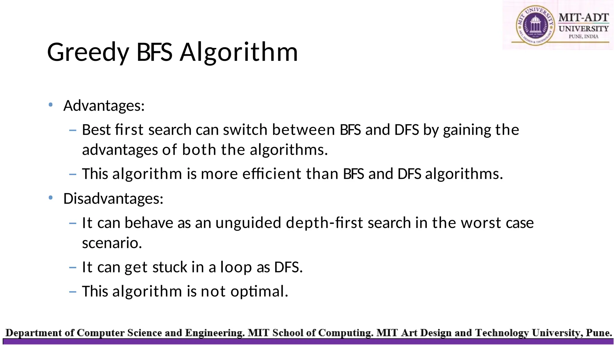 Greedy BFS Algorithm
• Advantages:
– Best first search can switch between BFS and DFS by gaining the
advantages of both the algorithms.
– This algorithm is more efficient than BFS and DFS algorithms.
• Disadvantages:
– It can behave as an unguided depth-first search in the worst case
scenario.
– It can get stuck in a loop as DFS.
– This algorithm is not optimal.
 
