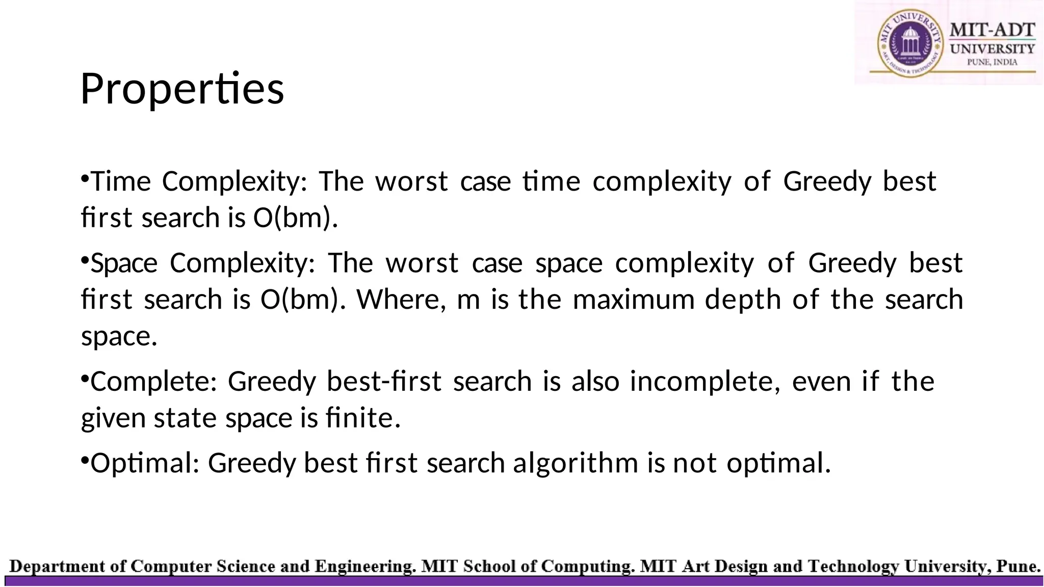 Properties
•Time Complexity: The worst case time complexity of Greedy best
first search is O(bm).
•Space Complexity: The worst case space complexity of Greedy best
first search is O(bm). Where, m is the maximum depth of the search
space.
•Complete: Greedy best-first search is also incomplete, even if the
given state space is finite.
•Optimal: Greedy best first search algorithm is not optimal.
 