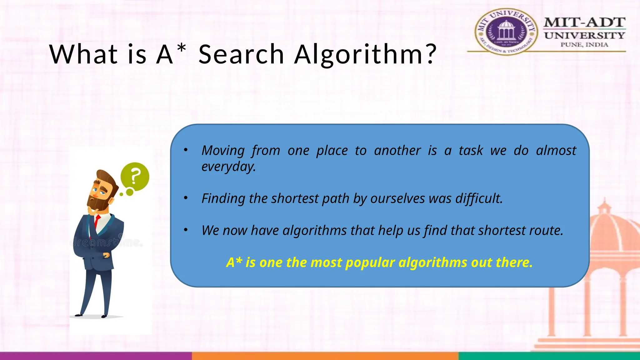 What is A* Search Algorithm?
• Moving from one place to another is a task we do almost
everyday.
• Finding the shortest path by ourselves was difficult.
• We now have algorithms that help us find that shortest route.
A* is one the most popular algorithms out there.
 