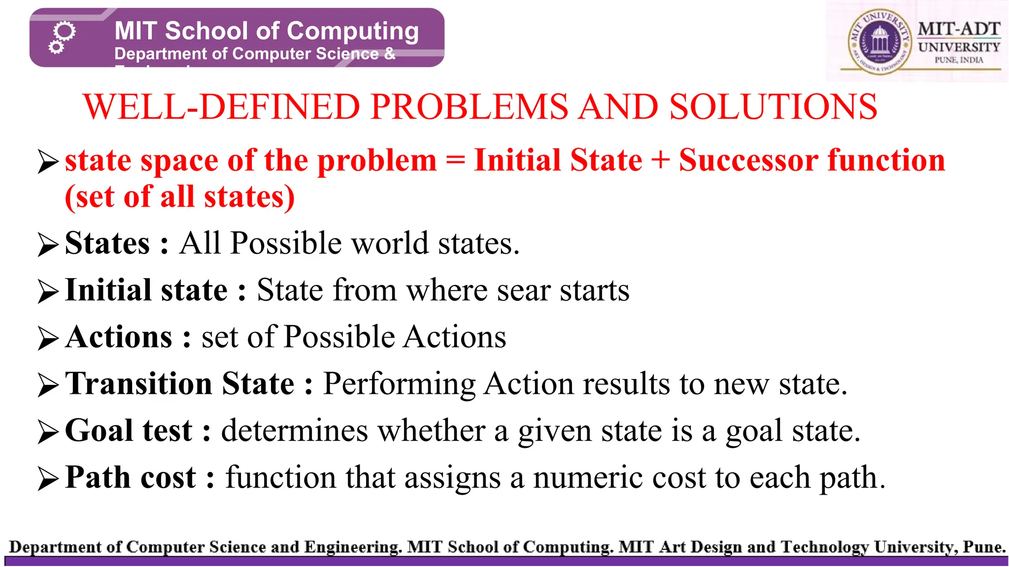 ⮚state space of the problem = Initial State + Successor function
(set of all states)
⮚States : All Possible world states.
⮚Initial state : State from where sear starts
⮚Actions : set of Possible Actions
⮚Transition State : Performing Action results to new state.
⮚Goal test : determines whether a given state is a goal state.
⮚Path cost : function that assigns a numeric cost to each path.
WELL-DEFINED PROBLEMS AND SOLUTIONS
MIT School of Computing
Department of Computer Science &
Engineering
 