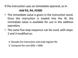 If the instruction uses an immediate operand, as in
Add R3, R4, #1000
• The immediate value is given in the instruction word.
Once the instruction is loaded into the IR, the
immediate value is available for use in the addition
operation.
• The same five-step sequence can be used, with steps
2 and 3 modified as:
2. Decode the instruction and read register R4.
3. Compute the sum [R4] + 1000.
 