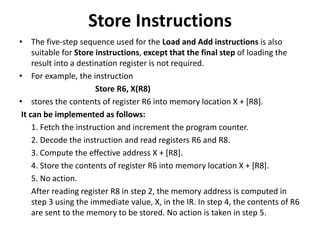 Store Instructions
• The five-step sequence used for the Load and Add instructions is also
suitable for Store instructions, except that the final step of loading the
result into a destination register is not required.
• For example, the instruction
Store R6, X(R8)
• stores the contents of register R6 into memory location X + [R8].
It can be implemented as follows:
1. Fetch the instruction and increment the program counter.
2. Decode the instruction and read registers R6 and R8.
3. Compute the effective address X + [R8].
4. Store the contents of register R6 into memory location X + [R8].
5. No action.
After reading register R8 in step 2, the memory address is computed in
step 3 using the immediate value, X, in the IR. In step 4, the contents of R6
are sent to the memory to be stored. No action is taken in step 5.
 