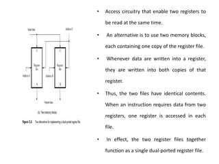 • Access circuitry that enable two registers to
be read at the same time.
• An alternative is to use two memory blocks,
each containing one copy of the register file.
• Whenever data are written into a register,
they are written into both copies of that
register.
• Thus, the two files have identical contents.
When an instruction requires data from two
registers, one register is accessed in each
file.
• In effect, the two register files together
function as a single dual-ported register file.
 