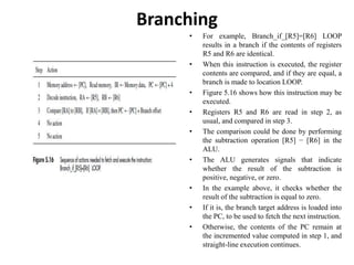 Branching
• For example, Branch_if_[R5]=[R6] LOOP
results in a branch if the contents of registers
R5 and R6 are identical.
• When this instruction is executed, the register
contents are compared, and if they are equal, a
branch is made to location LOOP.
• Figure 5.16 shows how this instruction may be
executed.
• Registers R5 and R6 are read in step 2, as
usual, and compared in step 3.
• The comparison could be done by performing
the subtraction operation [R5] − [R6] in the
ALU.
• The ALU generates signals that indicate
whether the result of the subtraction is
positive, negative, or zero.
• In the example above, it checks whether the
result of the subtraction is equal to zero.
• If it is, the branch target address is loaded into
the PC, to be used to fetch the next instruction.
• Otherwise, the contents of the PC remain at
the incremented value computed in step 1, and
straight-line execution continues.
 
