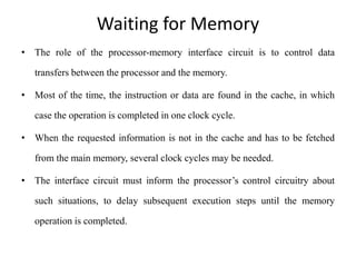 Waiting for Memory
• The role of the processor-memory interface circuit is to control data
transfers between the processor and the memory.
• Most of the time, the instruction or data are found in the cache, in which
case the operation is completed in one clock cycle.
• When the requested information is not in the cache and has to be fetched
from the main memory, several clock cycles may be needed.
• The interface circuit must inform the processor’s control circuitry about
such situations, to delay subsequent execution steps until the memory
operation is completed.
 