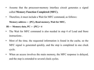 • Assume that the processor-memory interface circuit generates a signal
called Memory Function Completed (MFC).
• Therefore, it must include a Wait for MFC command, as follows:
Memory address ← [PC], Read memory, Wait for MFC,
IR ← Memory data, PC ← [PC] + 4
• The Wait for MFC command is also needed in step 4 of Load and Store
instructions .
• Most of the time, the requested information is found in the cache, so the
MFC signal is generated quickly, and the step is completed in one clock
cycle.
• When an access involves the main memory, the MFC response is delayed,
and the step is extended to several clock cycles.
 