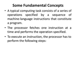 Some Fundamental Concepts
• A typical computing task consists of a series of
operations specified by a sequence of
machine-language instructions that constitute
a program.
• The processor fetches one instruction at a
time and performs the operation specified.
• To execute an instruction, the processor has to
perform the following steps:
 