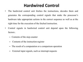 Hardwired Control
• The hardwired control unit fetches the instructions, decodes them and
generates the corresponding control signals that make the processor’s
hardware take appropriate actions in the correct sequence as well as at the
right time for the execution of the fetched instruction.
• Control signals in hardwired control unit depend upon the following
factors:.
– Contents of the step counter
– Contents of the instruction register
– The result of a computation or a comparison operation
– External input signals, such as interrupt requests
 