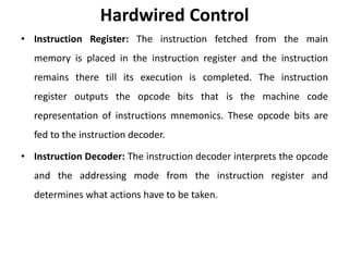 Hardwired Control
• Instruction Register: The instruction fetched from the main
memory is placed in the instruction register and the instruction
remains there till its execution is completed. The instruction
register outputs the opcode bits that is the machine code
representation of instructions mnemonics. These opcode bits are
fed to the instruction decoder.
• Instruction Decoder: The instruction decoder interprets the opcode
and the addressing mode from the instruction register and
determines what actions have to be taken.
 