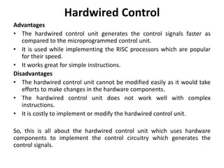 Hardwired Control
Advantages
• The hardwired control unit generates the control signals faster as
compared to the microprogrammed control unit.
• It is used while implementing the RISC processors which are popular
for their speed.
• It works great for simple instructions.
Disadvantages
• The hardwired control unit cannot be modified easily as it would take
efforts to make changes in the hardware components.
• The hardwired control unit does not work well with complex
instructions.
• It is costly to implement or modify the hardwired control unit.
So, this is all about the hardwired control unit which uses hardware
components to implement the control circuitry which generates the
control signals.
 