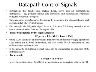 Datapath Control Signals
• Instructions that handle data include Load, Store, and all computational
instructions. They perform various data movement and manipulation operations
using the processor’s datapath.
• Various control signals can be determined by examining the actions taken in each
execution step of every instruction.
• For example, the RF_write signal is set to 1 in step T5 during execution of an
instruction that writes data into the register file.
• It may be generated by the logic expression
RF_write = T5 · (ALU + Load + Call)
• where ALU stands for all instructions that perform arithmetic or logic operations,
Load stands for all Load instructions, and Call stands for all subroutine-call and
software-interrupt instructions.
• In this case, the multiplexer’s select signal can be implemented as a function of the
instruction only.
• For example,
B_select = Immediate
• where Immediate stands for all instructions that use an immediate value in the IR.
 