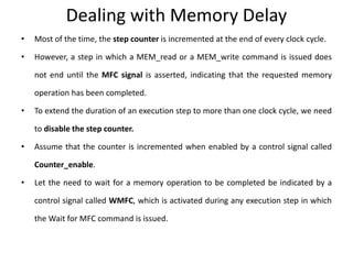 Dealing with Memory Delay
• Most of the time, the step counter is incremented at the end of every clock cycle.
• However, a step in which a MEM_read or a MEM_write command is issued does
not end until the MFC signal is asserted, indicating that the requested memory
operation has been completed.
• To extend the duration of an execution step to more than one clock cycle, we need
to disable the step counter.
• Assume that the counter is incremented when enabled by a control signal called
Counter_enable.
• Let the need to wait for a memory operation to be completed be indicated by a
control signal called WMFC, which is activated during any execution step in which
the Wait for MFC command is issued.
 