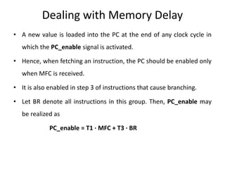 Dealing with Memory Delay
• A new value is loaded into the PC at the end of any clock cycle in
which the PC_enable signal is activated.
• Hence, when fetching an instruction, the PC should be enabled only
when MFC is received.
• It is also enabled in step 3 of instructions that cause branching.
• Let BR denote all instructions in this group. Then, PC_enable may
be realized as
PC_enable = T1 · MFC + T3 · BR
 