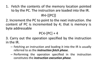 1. Fetch the contents of the memory location pointed
to by the PC. The instruction are loaded into the IR.
IR←[[PC]]
2. Increment the PC to point to the next instruction. the
content of PC is incremented by 4; that is memory is
byte addressable
PC←[PC] + 4
3. Carry out the operation specified by the instruction
in the IR.
– Fetching an instruction and loading it into the IR is usually
referred to as the instruction fetch phase.
– Performing the operation specified in the instruction
constitutes the instruction execution phase.
 