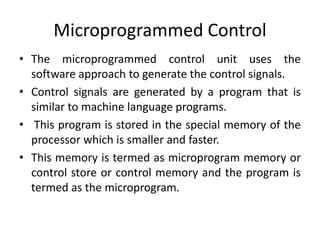 Microprogrammed Control
• The microprogrammed control unit uses the
software approach to generate the control signals.
• Control signals are generated by a program that is
similar to machine language programs.
• This program is stored in the special memory of the
processor which is smaller and faster.
• This memory is termed as microprogram memory or
control store or control memory and the program is
termed as the microprogram.
 