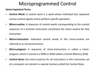 Microprogrammed Control
Some Important Terms
• Control Word: A control word is a word whose individual bits represent
various control signals and to perform specific operation.
• Micro-routine: A sequence of control words corresponding to the control
sequence of a machine instruction constitutes the micro-routine for that
instruction.
• Micro-instruction: Individual control words in this micro-routine are
referred to as microinstructions.
• Micro-program: A sequence of micro-instructions is called a micro-
program, which is stored in a ROM or RAM called a Control Memory (CM).
• Control Store: the micro-routines for all instructions in the instruction set
of a computer are stored in a special memory called the Control Store.
•
 