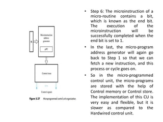 • Step 6: The microinstruction of a
micro-routine contains a bit,
which is known as the end bit.
The execution of the
microinstruction will be
successfully completed when the
end bit is set to 1.
• In the last, the micro-program
address generator will again go
back to Step 1 so that we can
fetch a new instruction, and this
process or cycle goes on.
• So in the micro-programmed
control unit, the micro-programs
are stored with the help of
Control memory or Control store.
The implementation of this CU is
very easy and flexible, but it is
slower as compared to the
Hardwired control unit.
 