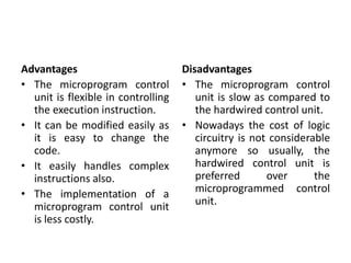Advantages
• The microprogram control
unit is flexible in controlling
the execution instruction.
• It can be modified easily as
it is easy to change the
code.
• It easily handles complex
instructions also.
• The implementation of a
microprogram control unit
is less costly.
Disadvantages
• The microprogram control
unit is slow as compared to
the hardwired control unit.
• Nowadays the cost of logic
circuitry is not considerable
anymore so usually, the
hardwired control unit is
preferred over the
microprogrammed control
unit.
 
