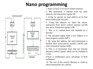 Nano programming
1. Here we have a two-level control memory.
2. The instruction is fetched from the main
memory into instruction register IR.
3. Using its opcode we load address of its first
micro-instruction into µPC,
4. Using this address we fetch the micro-
instruction from micro control memory (µCM)
into micro instruction register µIR.
5. This is in vertical form and decoded by a
decoder.
6. The decoded output loads a new address in a
nano program counter (nPC).
7. By using this address, the nano-instruction is
fetched from nano-control memory (nCM) into
nano instruction register (nIR).
8. This is in horizontal form and can directly
generate control signals which can be multiple at
a time.
9.Such a combination gives advantage of both
techniques.
10. The size of the control Memory is small as
micro-instructions are vertical.
 