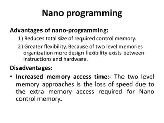 Nano programming
Advantages of nano-programming:
1) Reduces total size of required control memory.
2) Greater flexibility, Because of two level memories
organization more design flexibility exists between
instructions and hardware.
Disadvantages:
• Increased memory access time:- The two level
memory approaches is the loss of speed due to
the extra memory access required for Nano
control memory.
 