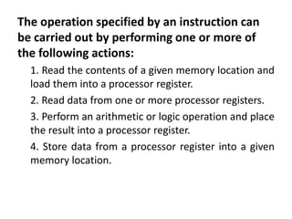 The operation specified by an instruction can
be carried out by performing one or more of
the following actions:
1. Read the contents of a given memory location and
load them into a processor register.
2. Read data from one or more processor registers.
3. Perform an arithmetic or logic operation and place
the result into a processor register.
4. Store data from a processor register into a given
memory location.
 