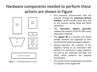 Hardware components needed to perform these
actions are shown in Figure
• The processor communicates with the
memory through the processor-memory
interface, which transfers data from and
to the memory during Read and Write
operations.
• The instruction address generator
updates the contents of the PC after every
instruction is fetched.
• The register file is a memory unit whose
storage locations are organized to form
the processor’s general-purpose registers.
• During execution, the contents of the
registers named in an instruction that
performs an arithmetic or logic operation
are sent to the arithmetic and logic unit
(ALU), which performs the required
computation.
• The results of the computation are stored
in a register in the register file.
 