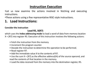 Instruction Execution
•Let us now examine the actions involved in fetching and executing
instructions.
•These actions using a few representative RISC-style instructions.
1. Load Instructions:
Consider the instruction
Load R5, X(R7)
which uses the Index addressing mode to load a word of data from memory location
X + [R7] into register R5. Execution of this instruction involves the following actions:
• Fetch the instruction from the memory.
• Increment the program counter.
• Decode the instruction to determine the operation to be performed.
• Read register R7.
• Add the immediate value X to the contents of R7.
• Use the sum X + [R7] as the effective address(EA) of the source operand, and
read the contents of that location in the memory.
• Load the data received from the memory into the destination register, R5.
 