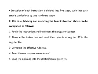 • Execution of each instruction is divided into five steps, such that each
step is carried out by one hardware stage.
In this case, fetching and executing the Load instruction above can be
completed as follows:
1. Fetch the instruction and increment the program counter.
2. Decode the instruction and read the contents of register R7 in the
register file.
3. Compute the Effective Address .
4. Read the memory source operand.
5. Load the operand into the destination register, R5.
 