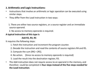 2. Arithmetic and Logic Instructions:
• Instructions that involve an arithmetic or logic operation can be executed using
similar steps.
• They differ from the Load instruction in two ways:
1. There are either two source registers, or a source register and an immediate
source operand.
2. No access to memory operands is required.
A typical instruction of this type is
Add R3, R4, R5
It requires the following steps:
1. Fetch the instruction and increment the program counter.
2. Decode the instruction and read the contents of source registers R4 and R5.
3. Compute the sum [R4] + [R5].
4. No action. (Since no access to memory operands is required)
5. Load the result into the destination register, R3.
• The Add instruction does not require access to an operand in the memory, and
therefore could be completed in four steps instead of the five steps needed for
the Load instruction.
 
