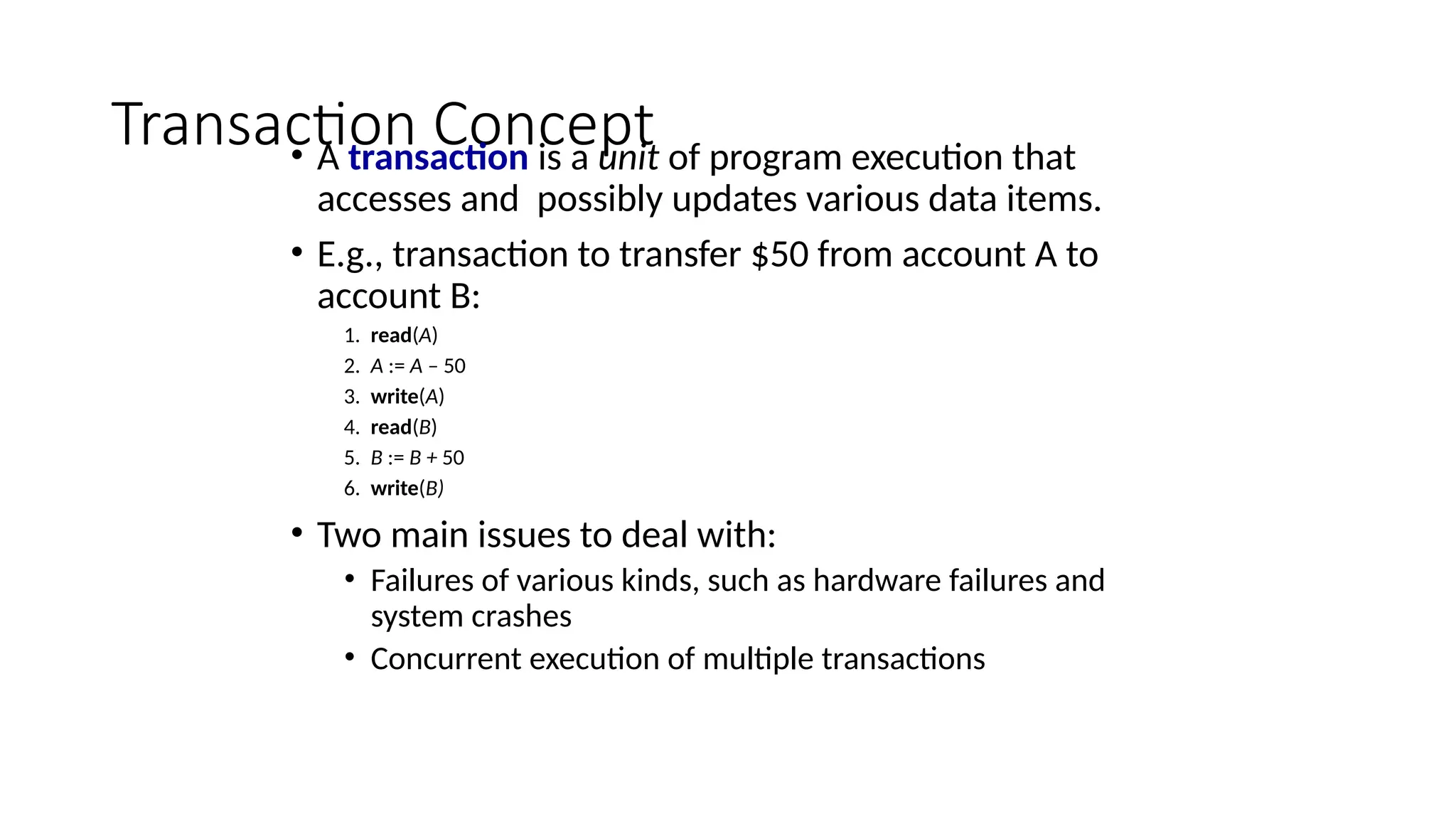 Transaction Concept
• A transaction is a unit of program execution that
accesses and possibly updates various data items.
• E.g., transaction to transfer $50 from account A to
account B:
1. read(A)
2. A := A – 50
3. write(A)
4. read(B)
5. B := B + 50
6. write(B)
• Two main issues to deal with:
• Failures of various kinds, such as hardware failures and
system crashes
• Concurrent execution of multiple transactions
 