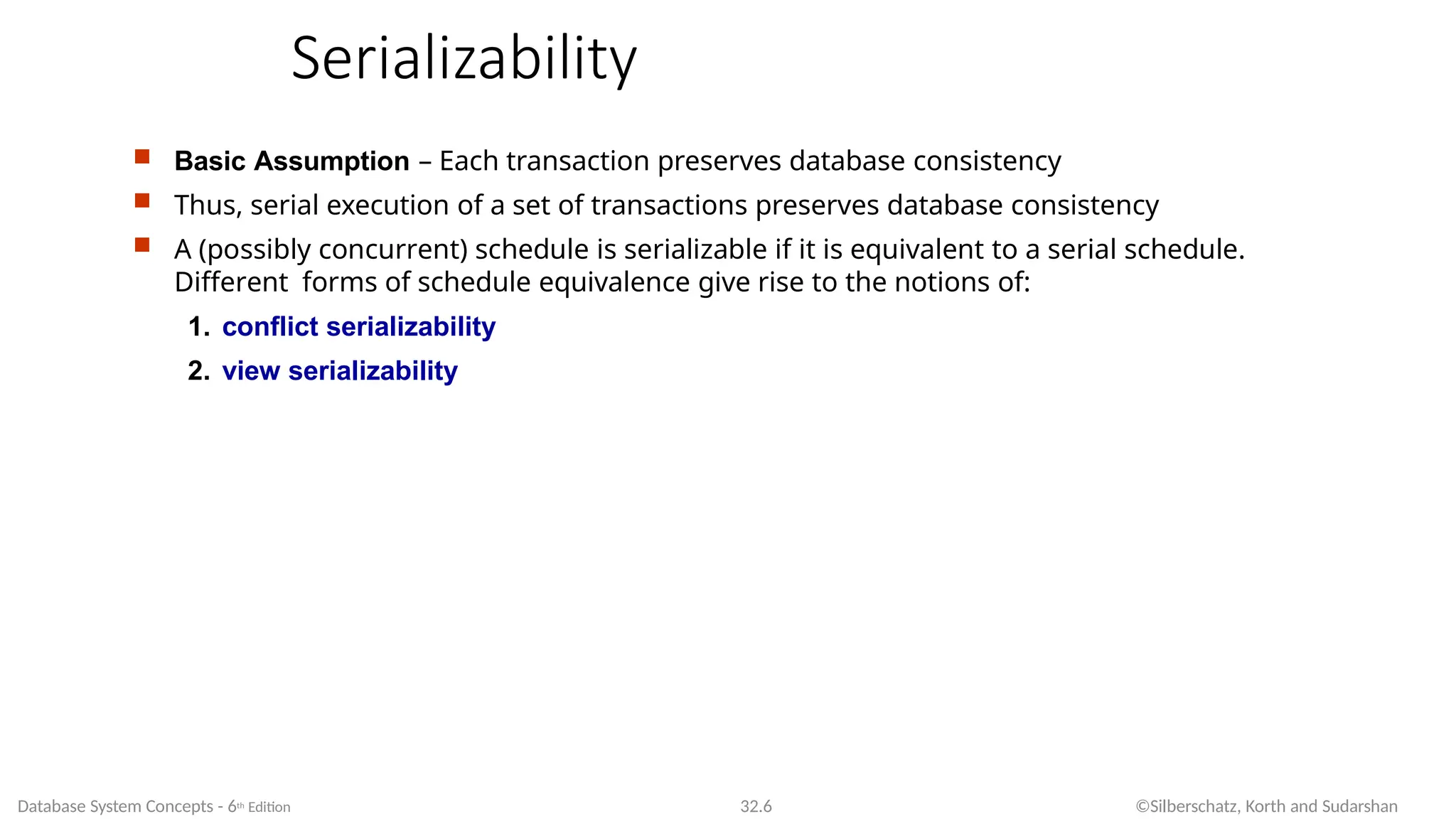 Serializability
Database System Concepts - 6th Edition 32.6 ©Silberschatz, Korth and Sudarshan
 Basic Assumption – Each transaction preserves database consistency
 Thus, serial execution of a set of transactions preserves database consistency
 A (possibly concurrent) schedule is serializable if it is equivalent to a serial schedule.
Different forms of schedule equivalence give rise to the notions of:
1. conflict serializability
2. view serializability
 