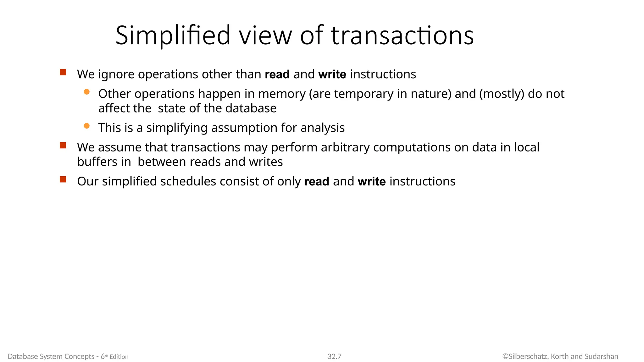 Simplified view of transactions
Database System Concepts - 6th Edition 32.7 ©Silberschatz, Korth and Sudarshan
 We ignore operations other than read and write instructions
 Other operations happen in memory (are temporary in nature) and (mostly) do not
affect the state of the database
 This is a simplifying assumption for analysis
 We assume that transactions may perform arbitrary computations on data in local
buffers in between reads and writes
 Our simplified schedules consist of only read and write instructions
 