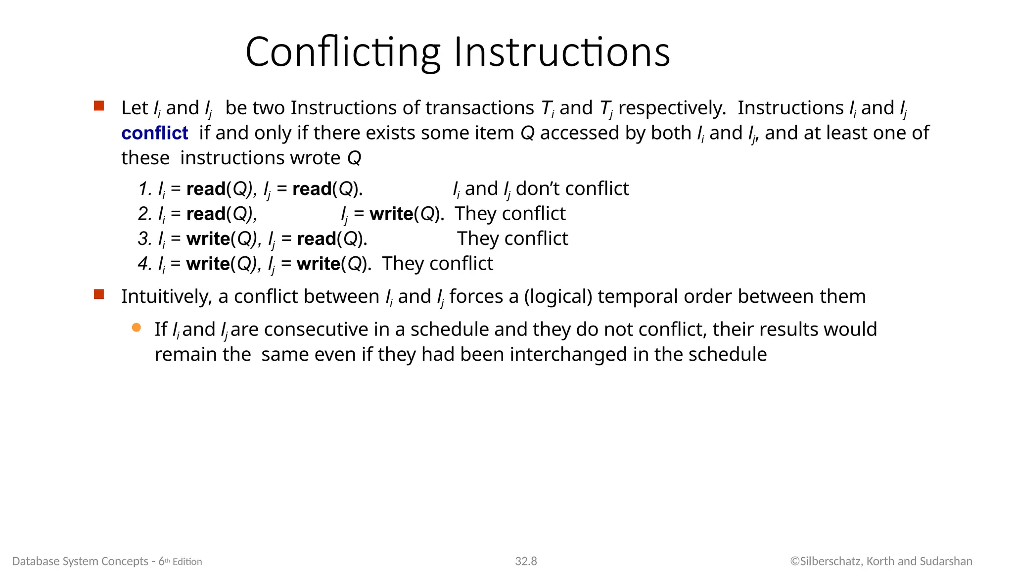 Conflicting Instructions
Database System Concepts - 6th Edition 32.8 ©Silberschatz, Korth and Sudarshan
 Let li and lj be two Instructions of transactions Ti and Tj respectively. Instructions li and lj
conflict if and only if there exists some item Q accessed by both li and lj, and at least one of
these instructions wrote Q
1. li = read(Q), lj = read(Q). li and lj don’t conflict
2. li = read(Q), lj = write(Q). They conflict
3. li = write(Q), lj = read(Q). They conflict
4. li = write(Q), lj = write(Q). They conflict
 Intuitively, a conflict between li and lj forces a (logical) temporal order between them
 If li and lj are consecutive in a schedule and they do not conflict, their results would
remain the same even if they had been interchanged in the schedule
 