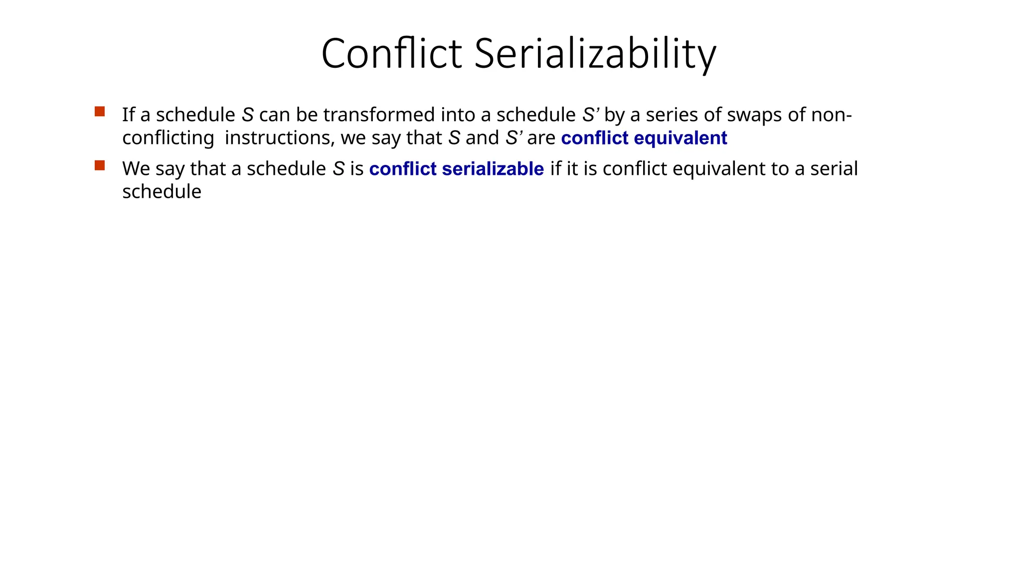 Conflict Serializability
 If a schedule S can be transformed into a schedule S’ by a series of swaps of non-
conflicting instructions, we say that S and S’ are conflict equivalent
 We say that a schedule S is conflict serializable if it is conflict equivalent to a serial
schedule
 