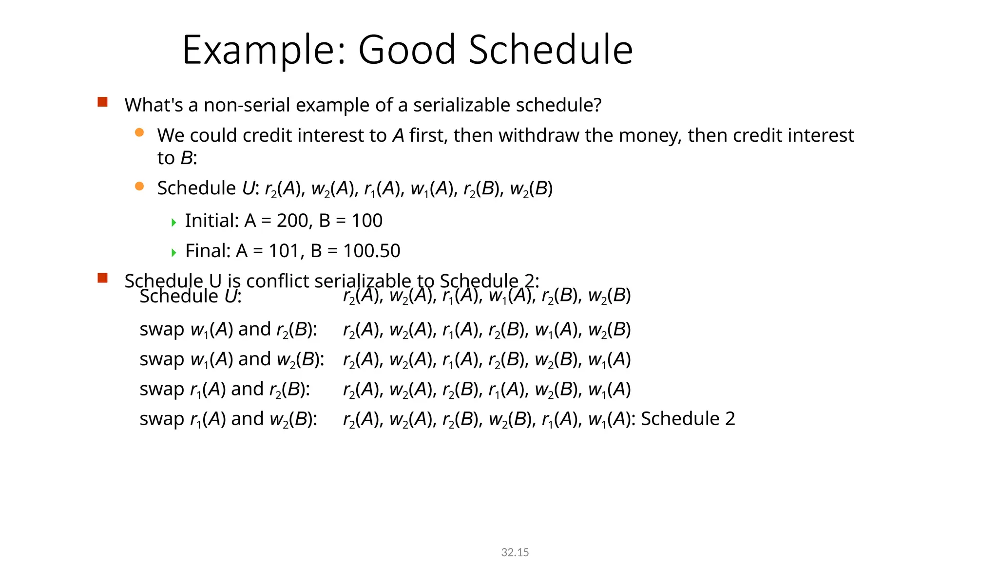 Example: Good Schedule
32.15
 What's a non-serial example of a serializable schedule?
 We could credit interest to A first, then withdraw the money, then credit interest
to B:
 Schedule U: r2(A), w2(A), r1(A), w1(A), r2(B), w2(B)
 Initial: A = 200, B = 100
 Final: A = 101, B = 100.50
 Schedule U is conflict serializable to Schedule 2:
Schedule U: r2(A), w2(A), r1(A), w1(A), r2(B), w2(B)
swap w1(A) and r2(B): r2(A), w2(A), r1(A), r2(B), w1(A), w2(B)
swap w1(A) and w2(B): r2(A), w2(A), r1(A), r2(B), w2(B), w1(A)
swap r1(A) and r2(B): r2(A), w2(A), r2(B), r1(A), w2(B), w1(A)
swap r1(A) and w2(B): r2(A), w2(A), r2(B), w2(B), r1(A), w1(A): Schedule 2
 
