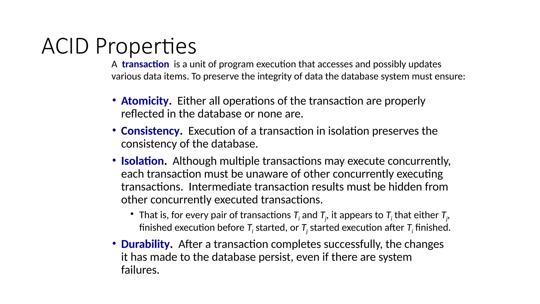 ACID Properties
• Atomicity. Either all operations of the transaction are properly
reflected in the database or none are.
• Consistency. Execution of a transaction in isolation preserves the
consistency of the database.
• Isolation. Although multiple transactions may execute concurrently,
each transaction must be unaware of other concurrently executing
transactions. Intermediate transaction results must be hidden from
other concurrently executed transactions.
• That is, for every pair of transactions Ti and Tj, it appears to Ti that either Tj,
finished execution before Ti started, or Tj started execution after Ti finished.
• Durability. After a transaction completes successfully, the changes
it has made to the database persist, even if there are system
failures.
A transaction is a unit of program execution that accesses and possibly updates
various data items. To preserve the integrity of data the database system must ensure:
 
