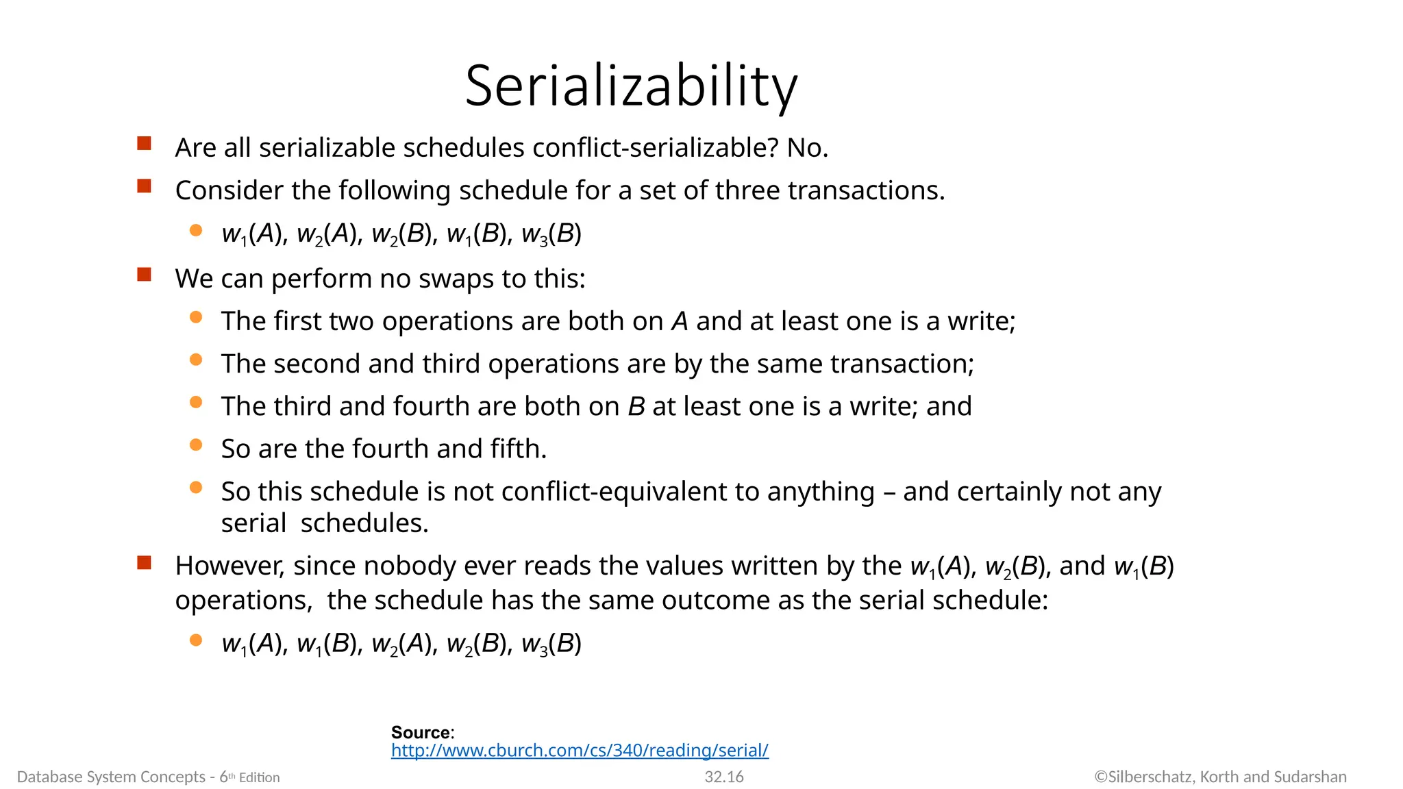 Serializability
Source:
http://www.cburch.com/cs/340/reading/serial/
Database System Concepts - 6th Edition 32.16 ©Silberschatz, Korth and Sudarshan
 Are all serializable schedules conflict-serializable? No.
 Consider the following schedule for a set of three transactions.
 w1(A), w2(A), w2(B), w1(B), w3(B)
 We can perform no swaps to this:
 The first two operations are both on A and at least one is a write;
 The second and third operations are by the same transaction;
 The third and fourth are both on B at least one is a write; and
 So are the fourth and fifth.
 So this schedule is not conflict-equivalent to anything – and certainly not any
serial schedules.
 However, since nobody ever reads the values written by the w1(A), w2(B), and w1(B)
operations, the schedule has the same outcome as the serial schedule:
 w1(A), w1(B), w2(A), w2(B), w3(B)
 