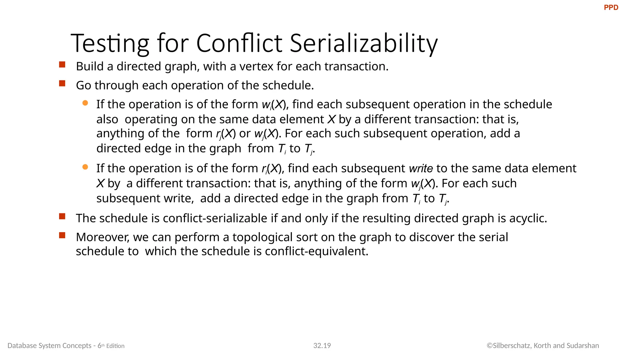 Testing for Conflict Serializability
Database System Concepts - 6th Edition 32.19 ©Silberschatz, Korth and Sudarshan
 Build a directed graph, with a vertex for each transaction.
 Go through each operation of the schedule.
 If the operation is of the form wi(X), find each subsequent operation in the schedule
also operating on the same data element X by a different transaction: that is,
anything of the form rj(X) or wj(X). For each such subsequent operation, add a
directed edge in the graph from Ti to Tj.
 If the operation is of the form ri(X), find each subsequent write to the same data element
X by a different transaction: that is, anything of the form wj(X). For each such
subsequent write, add a directed edge in the graph from Ti to Tj.
 The schedule is conflict-serializable if and only if the resulting directed graph is acyclic.
 Moreover, we can perform a topological sort on the graph to discover the serial
schedule to which the schedule is conflict-equivalent.
PPD
 
