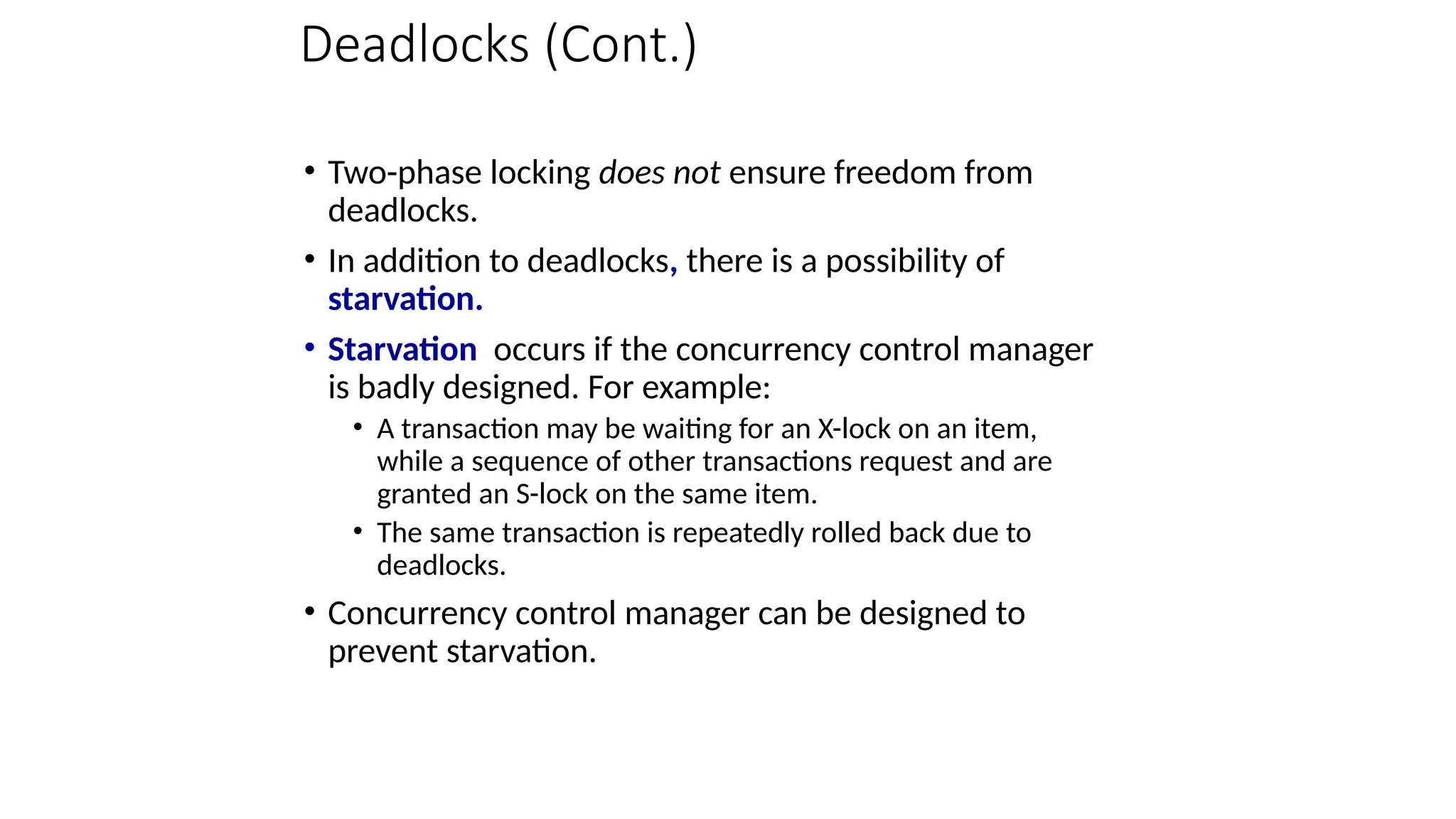 Deadlocks (Cont.)
• Two-phase locking does not ensure freedom from
deadlocks.
• In addition to deadlocks, there is a possibility of
starvation.
• Starvation occurs if the concurrency control manager
is badly designed. For example:
• A transaction may be waiting for an X-lock on an item,
while a sequence of other transactions request and are
granted an S-lock on the same item.
• The same transaction is repeatedly rolled back due to
deadlocks.
• Concurrency control manager can be designed to
prevent starvation.
 