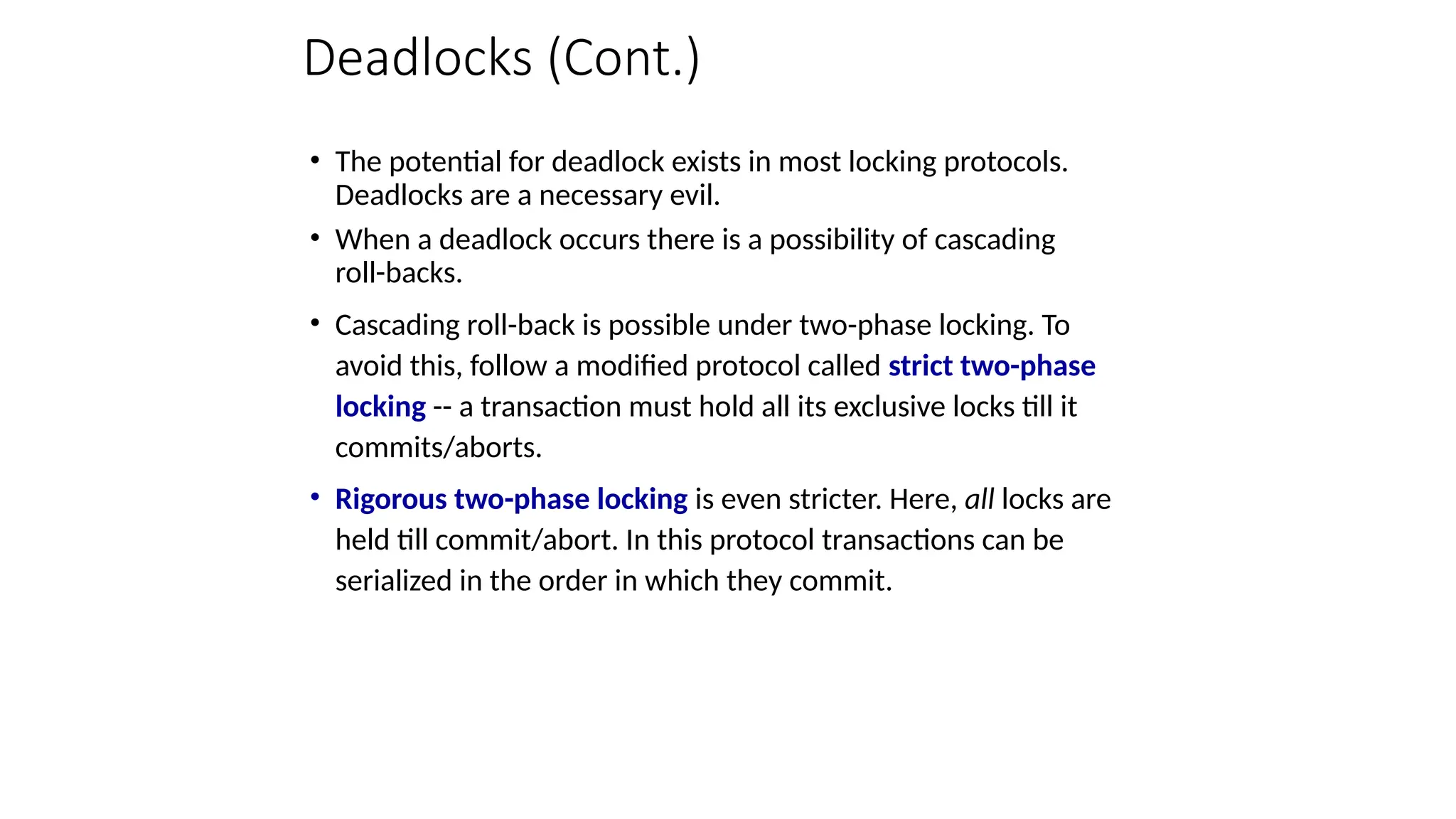 Deadlocks (Cont.)
• The potential for deadlock exists in most locking protocols.
Deadlocks are a necessary evil.
• When a deadlock occurs there is a possibility of cascading
roll-backs.
• Cascading roll-back is possible under two-phase locking. To
avoid this, follow a modified protocol called strict two-phase
locking -- a transaction must hold all its exclusive locks till it
commits/aborts.
• Rigorous two-phase locking is even stricter. Here, all locks are
held till commit/abort. In this protocol transactions can be
serialized in the order in which they commit.
 