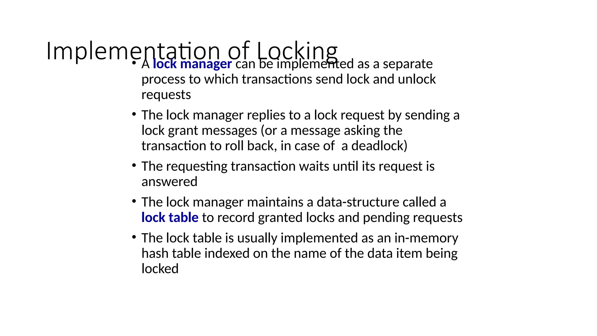 Implementation of Locking
• A lock manager can be implemented as a separate
process to which transactions send lock and unlock
requests
• The lock manager replies to a lock request by sending a
lock grant messages (or a message asking the
transaction to roll back, in case of a deadlock)
• The requesting transaction waits until its request is
answered
• The lock manager maintains a data-structure called a
lock table to record granted locks and pending requests
• The lock table is usually implemented as an in-memory
hash table indexed on the name of the data item being
locked
 
