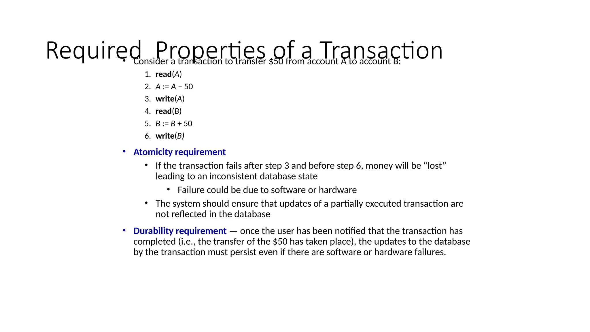 Required Properties of a Transaction
• Consider a transaction to transfer $50 from account A to account B:
1. read(A)
2. A := A – 50
3. write(A)
4. read(B)
5. B := B + 50
6. write(B)
• Atomicity requirement
• If the transaction fails after step 3 and before step 6, money will be “lost”
leading to an inconsistent database state
• Failure could be due to software or hardware
• The system should ensure that updates of a partially executed transaction are
not reflected in the database
• Durability requirement — once the user has been notified that the transaction has
completed (i.e., the transfer of the $50 has taken place), the updates to the database
by the transaction must persist even if there are software or hardware failures.
 