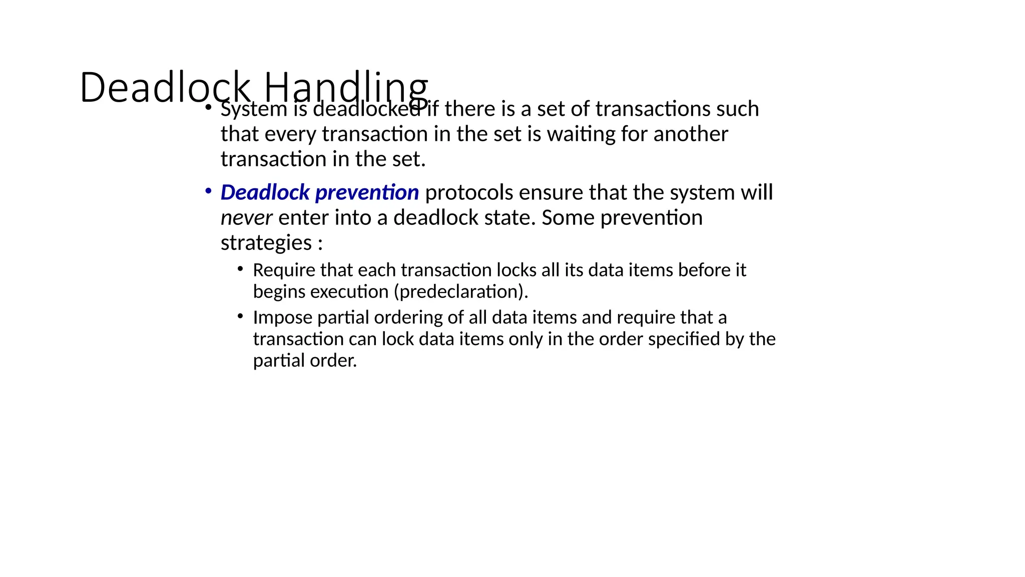 Deadlock Handling
• System is deadlocked if there is a set of transactions such
that every transaction in the set is waiting for another
transaction in the set.
• Deadlock prevention protocols ensure that the system will
never enter into a deadlock state. Some prevention
strategies :
• Require that each transaction locks all its data items before it
begins execution (predeclaration).
• Impose partial ordering of all data items and require that a
transaction can lock data items only in the order specified by the
partial order.
 