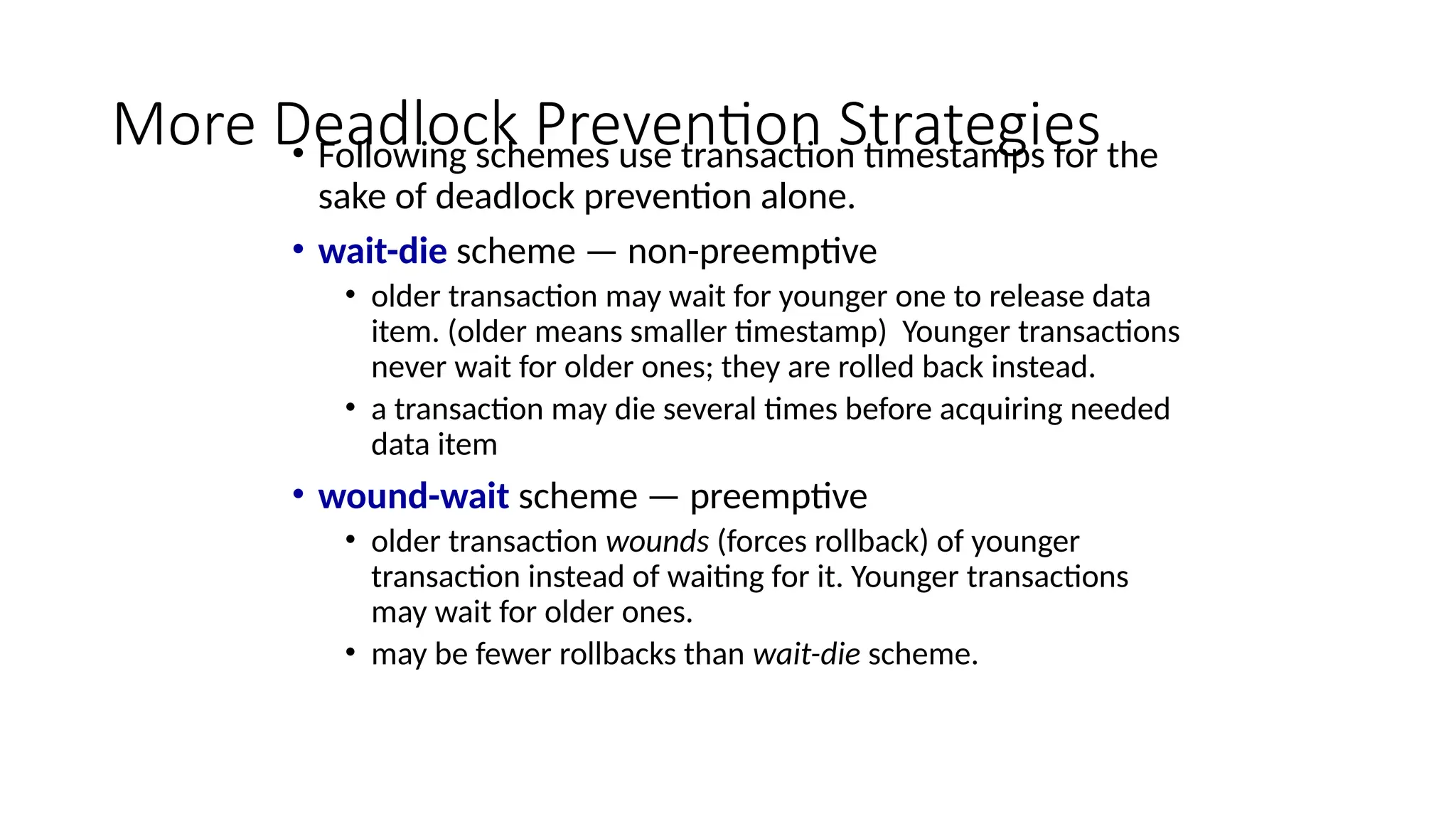 More Deadlock Prevention Strategies
• Following schemes use transaction timestamps for the
sake of deadlock prevention alone.
• wait-die scheme — non-preemptive
• older transaction may wait for younger one to release data
item. (older means smaller timestamp) Younger transactions
never wait for older ones; they are rolled back instead.
• a transaction may die several times before acquiring needed
data item
• wound-wait scheme — preemptive
• older transaction wounds (forces rollback) of younger
transaction instead of waiting for it. Younger transactions
may wait for older ones.
• may be fewer rollbacks than wait-die scheme.
 