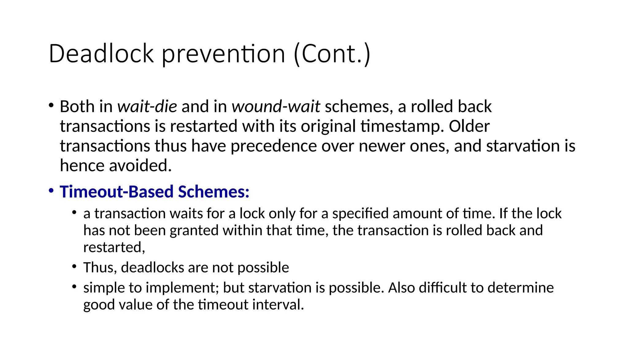 Deadlock prevention (Cont.)
• Both in wait-die and in wound-wait schemes, a rolled back
transactions is restarted with its original timestamp. Older
transactions thus have precedence over newer ones, and starvation is
hence avoided.
• Timeout-Based Schemes:
• a transaction waits for a lock only for a specified amount of time. If the lock
has not been granted within that time, the transaction is rolled back and
restarted,
• Thus, deadlocks are not possible
• simple to implement; but starvation is possible. Also difficult to determine
good value of the timeout interval.
 