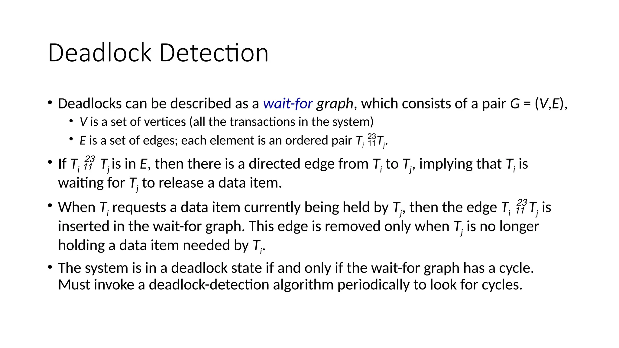 Deadlock Detection
• Deadlocks can be described as a wait-for graph, which consists of a pair G = (V,E),
• V is a set of vertices (all the transactions in the system)
• E is a set of edges; each element is an ordered pair Ti Tj.
• If Ti  Tj is in E, then there is a directed edge from Ti to Tj, implying that Ti is
waiting for Tj to release a data item.
• When Ti requests a data item currently being held by Tj, then the edge Ti  Tj is
inserted in the wait-for graph. This edge is removed only when Tj is no longer
holding a data item needed by Ti.
• The system is in a deadlock state if and only if the wait-for graph has a cycle.
Must invoke a deadlock-detection algorithm periodically to look for cycles.
 